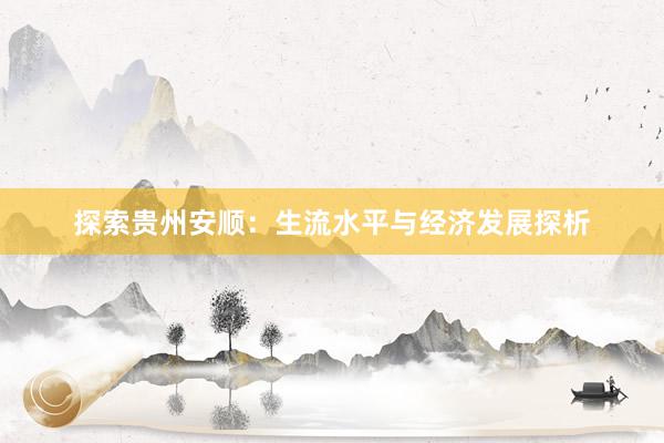 探索贵州安顺：生流水平与经济发展探析